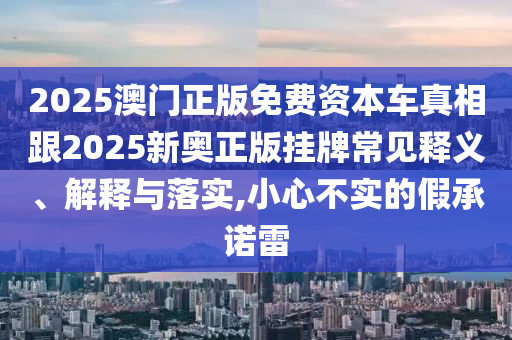 2025澳門正版免費資本車真相跟2025新奧正版掛牌常見釋義、解釋與落實,小心不實的假承諾雷